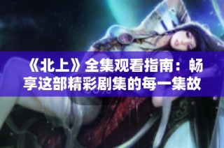 《北上》全集观看指南：畅享这部精彩剧集的每一集故事与情感