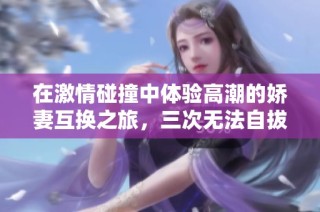 在激情碰撞中体验高潮的娇妻互换之旅，三次无法自拔的快感