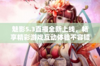 魅影5.3直播全新上线，畅享精彩游戏互动体验不容错过