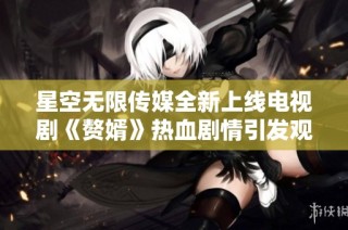 星空无限传媒全新上线电视剧《赘婿》热血剧情引发观众热议