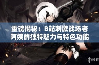 重磅揭秘：B站刺激战场老阿姨的独特魅力与特色功能大解析