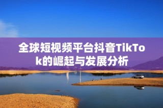 全球短视频平台抖音TikTok的崛起与发展分析