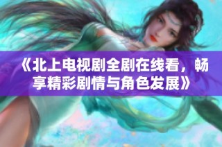 《北上电视剧全剧在线看，畅享精彩剧情与角色发展》