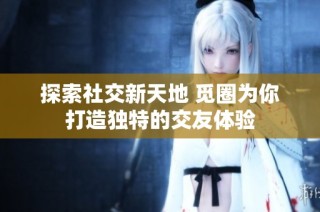 探索社交新天地 觅圈为你打造独特的交友体验