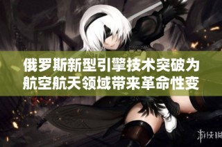 俄罗斯新型引擎技术突破为航空航天领域带来革命性变化