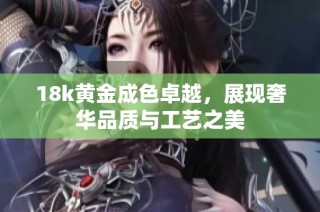 18k黄金成色卓越，展现奢华品质与工艺之美
