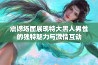 震撼场面展现特大黑人男性的独特魅力与激情互动