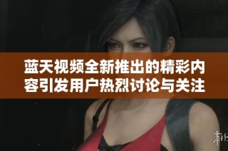 蓝天视频全新推出的精彩内容引发用户热烈讨论与关注