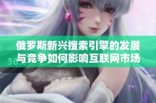 俄罗斯新兴搜索引擎的发展与竞争如何影响互联网市场格局