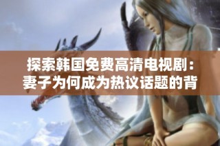 探索韩国免费高清电视剧：妻子为何成为热议话题的背后原因