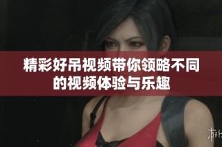 精彩好吊视频带你领略不同的视频体验与乐趣
