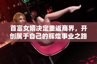 首富女婿决定重返商界，开创属于自己的辉煌事业之路