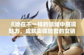 《她在不一样的领域中展现魅力，成就卖保险套的女销售传奇》