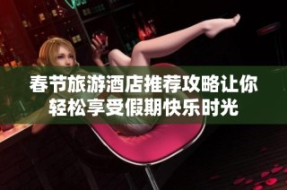 春节旅游酒店推荐攻略让你轻松享受假期快乐时光