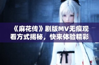 《麻花传》剧版MV无痕观看方式揭秘，快来体验精彩瞬间吧