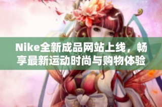 Nike全新成品网站上线，畅享最新运动时尚与购物体验