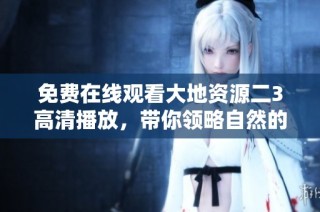 免费在线观看大地资源二3高清播放，带你领略自然的壮丽与魅力
