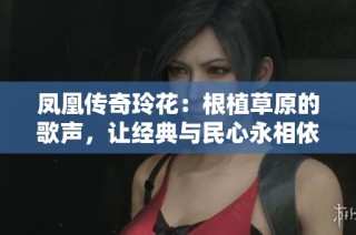 凤凰传奇玲花：根植草原的歌声，让经典与民心永相依
