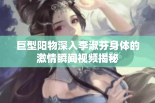 巨型阳物深入李淑芬身体的激情瞬间视频揭秘