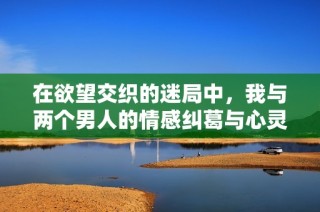 在欲望交织的迷局中，我与两个男人的情感纠葛与心灵碰撞