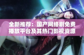 全新推荐：国产网络剧免费播放平台及其热门影视资源揭秘