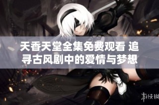 天香天堂全集免费观看 追寻古风剧中的爱情与梦想
