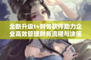 全新升级t+财务软件助力企业高效管理财务流程与决策