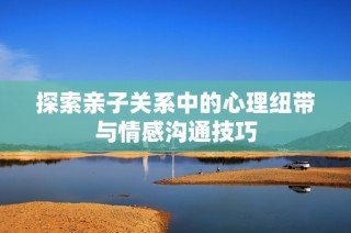 探索亲子关系中的心理纽带与情感沟通技巧
