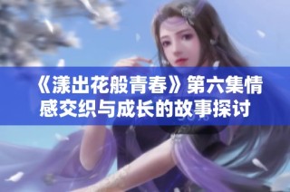 《漾出花般青春》第六集情感交织与成长的故事探讨