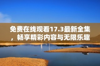免费在线观看17.3最新全集，畅享精彩内容与无限乐趣