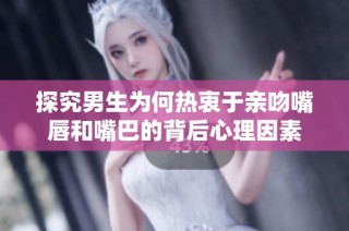 探究男生为何热衷于亲吻嘴唇和嘴巴的背后心理因素
