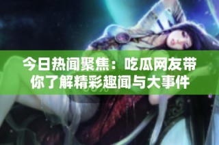 今日热闻聚焦：吃瓜网友带你了解精彩趣闻与大事件