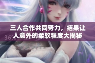 三人合作共同努力，结果让人意外的柔软程度大揭秘