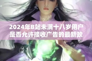 2024年B站未满十八岁用户是否允许接收广告的最新政策解读