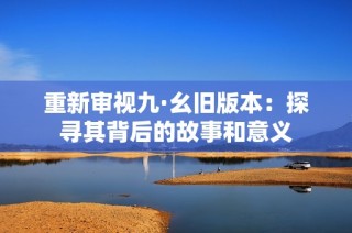 重新审视九·幺旧版本：探寻其背后的故事和意义