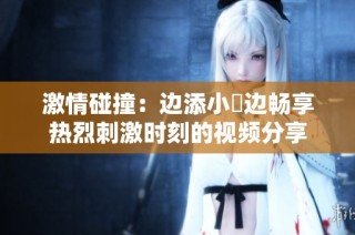 激情碰撞：边添小泬边畅享热烈刺激时刻的视频分享