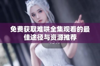 免费获取难哄全集观看的最佳途径与资源推荐