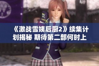 《激战雪姨后厨2》续集计划揭秘 期待第二部何时上线