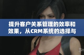 提升客户关系管理的效率和效果，从CRM系统的选择与实施开始