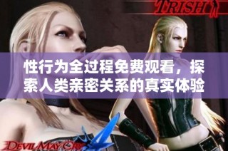 性行为全过程免费观看，探索人类亲密关系的真实体验与感悟