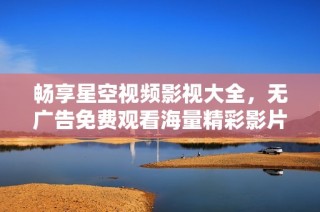 畅享星空视频影视大全，无广告免费观看海量精彩影片