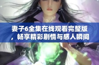 妻子6全集在线观看完整版，畅享精彩剧情与感人瞬间