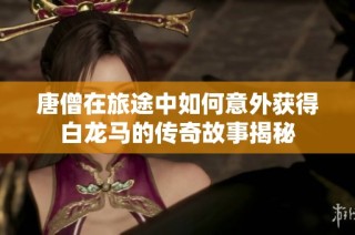 唐僧在旅途中如何意外获得白龙马的传奇故事揭秘
