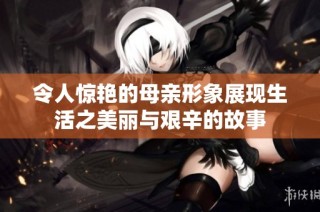 令人惊艳的母亲形象展现生活之美丽与艰辛的故事