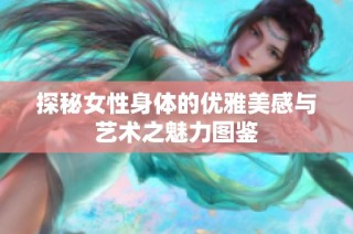 探秘女性身体的优雅美感与艺术之魅力图鉴