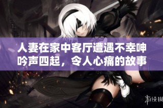 人妻在家中客厅遭遇不幸呻吟声四起，令人心痛的故事浮出水面