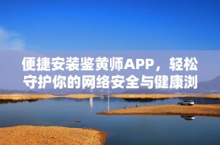 便捷安装鉴黄师APP，轻松守护你的网络安全与健康浏览体验
