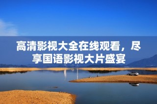 高清影视大全在线观看，尽享国语影视大片盛宴