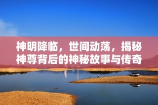 神明降临，世间动荡，揭秘神尊背后的神秘故事与传奇历程