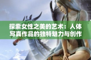 探索女性之美的艺术：人体写真作品的独特魅力与创作灵感